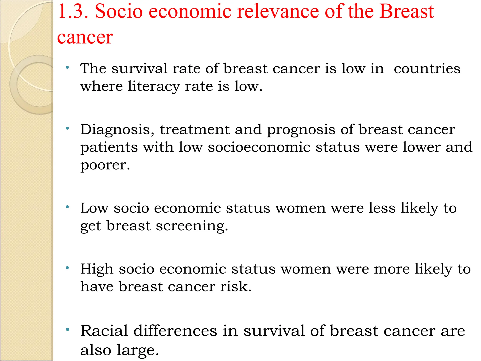 • The survival rate of breast cancer is low in countries
where literacy rate is low.
• Diagnosis, treatment and prognosis of breast cancer
patients with low socioeconomic status were lower and
poorer.
• Low socio economic status women were less likely to
get breast screening.
• High socio economic status women were more likely to
have breast cancer risk.
• Racial differences in survival of breast cancer are
also large.
1.3. Socio economic relevance of the Breast
cancer
 