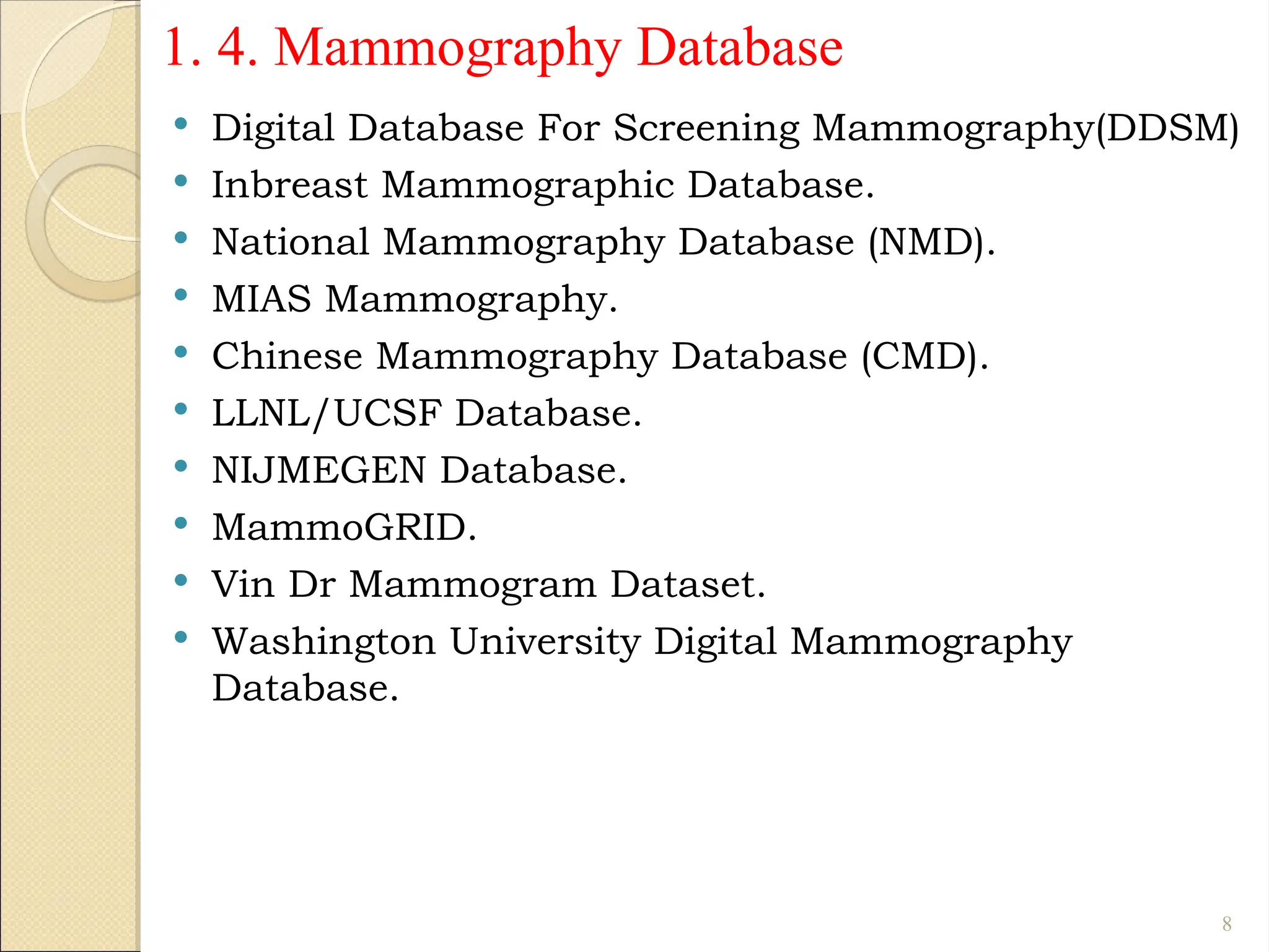 1. 4. Mammography Database
 Digital Database For Screening Mammography(DDSM)
 Inbreast Mammographic Database.
 National Mammography Database (NMD).
 MIAS Mammography.
 Chinese Mammography Database (CMD).
 LLNL/UCSF Database.
 NIJMEGEN Database.
 MammoGRID.
 Vin Dr Mammogram Dataset.
 Washington University Digital Mammography
Database.
8
 