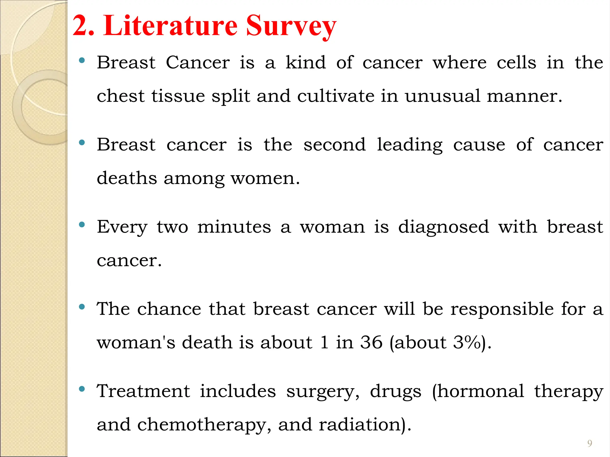 2. Literature Survey
 Breast Cancer is a kind of cancer where cells in the
chest tissue split and cultivate in unusual manner.
 Breast cancer is the second leading cause of cancer
deaths among women.
 Every two minutes a woman is diagnosed with breast
cancer.
 The chance that breast cancer will be responsible for a
woman's death is about 1 in 36 (about 3%).
 Treatment includes surgery, drugs (hormonal therapy
and chemotherapy, and radiation).
9
 