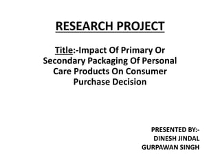 RESEARCH PROJECT
Title:-Impact Of Primary Or
Secondary Packaging Of Personal
Care Products On Consumer
Purchase Decision
PRESENTED BY:-
DINESH JINDAL
GURPAWAN SINGH
 