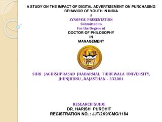 RESEARCH GUIDE
DR. HARISH PUROHIT
REGISTRATION NO. : JJT/2K9/CMG/1184
SHRI JAGDISHPRASAD JHABARMAL TIBREWALA UNIVERSITY,
JHUNJHUNU , RAJASTHAN – 333001
A STUDY ON THE IMPACT OF DIGITAL ADVERTISEMENT ON PURCHASING
BEHAVIOR OF YOUTH IN INDIA
A
SYNOPSIS PRESENTATION
Submitted to
For the Degree of
DOCTOR OF PHILOSOPHY
IN
MANAGEMENT
 