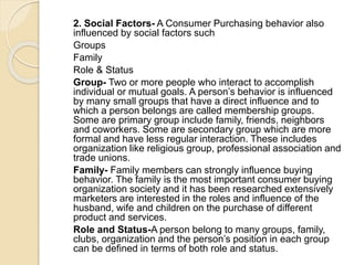 2. Social Factors- A Consumer Purchasing behavior also
influenced by social factors such
Groups
Family
Role & Status
Group- Two or more people who interact to accomplish
individual or mutual goals. A person’s behavior is influenced
by many small groups that have a direct influence and to
which a person belongs are called membership groups.
Some are primary group include family, friends, neighbors
and coworkers. Some are secondary group which are more
formal and have less regular interaction. These includes
organization like religious group, professional association and
trade unions.
Family- Family members can strongly influence buying
behavior. The family is the most important consumer buying
organization society and it has been researched extensively
marketers are interested in the roles and influence of the
husband, wife and children on the purchase of different
product and services.
Role and Status-A person belong to many groups, family,
clubs, organization and the person’s position in each group
can be defined in terms of both role and status.
 