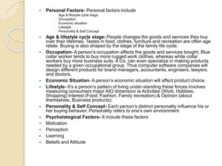  Personal Factors- Personal factors include
 Age & lifestyle cycle stage
 Occupation
 Economic situation
 Lifestyle
 Personality & Self Concept
 Age & lifestyle cycle stage- People changes the goods and services they buy
over their lifetimes. Tastes in food, clothes, furniture and recreation are often age
relate. Buying is also shaped by the stage of the family life cycle.
 Occupation- A person’s occupation affects the goods and services bought. Blue
collar worker tends to buy more rugged work clothes, whereas white collar
workers buy more business suits. A Co. can even specialize in making products
needed by a given occupational group. Thus computer software companies will
design different products for brand managers, accountants, engineers, lawyers,
and doctors.
 Economic Situation- A person’s economic situation will affect product choice.
 Lifestyle- It’s a person’s pattern of living under-standing these forces involves
measuring consumers major AIO dimension ie Activities (Work, Hobbies,
Shopping) Interest (Food, Fashion, Family recreation) & Opinion (about
themselves, Business products).
 Personality & Self Concept- Each person’s distinct personality influence his or
her buying behavior. Personality refers to one’s own environment.
 Psycholological Factors- It include these factors
 Motivation
 Perception
 Learning
 Beliefs and Attitude
 