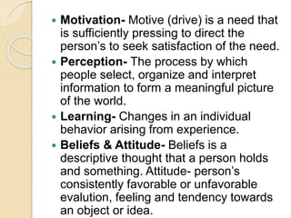  Motivation- Motive (drive) is a need that
is sufficiently pressing to direct the
person’s to seek satisfaction of the need.
 Perception- The process by which
people select, organize and interpret
information to form a meaningful picture
of the world.
 Learning- Changes in an individual
behavior arising from experience.
 Beliefs & Attitude- Beliefs is a
descriptive thought that a person holds
and something. Attitude- person’s
consistently favorable or unfavorable
evalution, feeling and tendency towards
an object or idea.
 