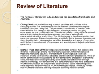 Review of Literature
 The Review of literature in India and abroad has been taken from books and
Journals.
 Chang (2005) has studied the way in which variables which drives online
shopping activity. The study reveals that the features of online shopping are
classified into three categories. The perceived characteristic of the web sale
channel is the first category. It includes risk, advantage, online shopping
experience, service quality and trust. Website and product category is the second
one which includes risk reduction measures, features of website and
characteristics that the product has. The third category is the characteristics that
consumer possess. These characteristics are driven by the features like consumer
shopping orientation, demographic variables, knowledge and usage of computer
and internet, innovativeness of consumers and also the psychological variables of
consumers.

 Michael Truso et al (2009) developed and estimated a model that captures the
dynamic relationships among new member acquisition, WOM referrals and
traditional marketing activities. Word of mouth marketing has become an
important area to study and has attracted attention of many practitioners. Word of
mouth communication is appealing as they combine the prospect of overcoming
consumer resistance with significantly lower costs and fast delivery through
internet technology. Research shows that consumers today are more attracted to
WOM communication as compared to advertisement. Social networking sites
have helped to develop effective WOM marketing strategies. The study reveals
that WOM referrals have a strong impact on acquiring new customers.

 