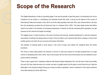 Scope of the Research
The Digital Advertising in India is at growing stage. If we see the growth in past few years it is tremendous but not as
impressive as we except in a developing and potential market like India. If we go by the figures of the survey of
International Telecommunication Union 2012 out of the total population less than 20% uses internet which is far less
then the developing countries like US where the rate is in between 80 to 100%. This data clearly shows that efforts
need to be raised in the direction of increasing awareness of internet so that the remaining 80% population can get
exposure to the internet and target accordingly.
The biggest issue in online business is the issue of privacy and security, despite development in security measures
the practice of hacking has always been an issue. Once you feed in your personal data there is always a chance that
another person can hack into your account and access information.
The problem of hacking leads to trust issues in the mind of buyer and makes him skeptical about the whole
procedure.
The virtue in online rating system can become a vice too in case your product is not rated properly there is a huge
chance of developing bad name online. Due to this buyers will not even look at the product and the potential of your
product will be unrealized.
There is also a great risk in creating an alliance with Search Engine Operations firm, the risk here is that if you blindly
trust any firm they might promise you number one spot in google search but the glory is short lived and you might be
defrauded in the process thereby losing your money as well as reputation. Hence investment in this areas should be
done after looking into all the SEO firms.
 