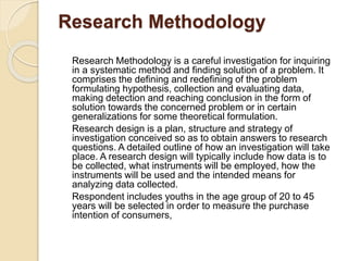 Research Methodology
Research Methodology is a careful investigation for inquiring
in a systematic method and finding solution of a problem. It
comprises the defining and redefining of the problem
formulating hypothesis, collection and evaluating data,
making detection and reaching conclusion in the form of
solution towards the concerned problem or in certain
generalizations for some theoretical formulation.
Research design is a plan, structure and strategy of
investigation conceived so as to obtain answers to research
questions. A detailed outline of how an investigation will take
place. A research design will typically include how data is to
be collected, what instruments will be employed, how the
instruments will be used and the intended means for
analyzing data collected.
Respondent includes youths in the age group of 20 to 45
years will be selected in order to measure the purchase
intention of consumers,
 