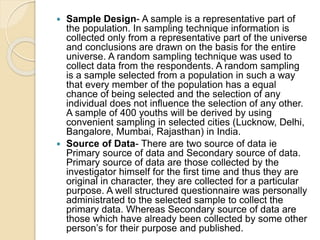  Sample Design- A sample is a representative part of
the population. In sampling technique information is
collected only from a representative part of the universe
and conclusions are drawn on the basis for the entire
universe. A random sampling technique was used to
collect data from the respondents. A random sampling
is a sample selected from a population in such a way
that every member of the population has a equal
chance of being selected and the selection of any
individual does not influence the selection of any other.
A sample of 400 youths will be derived by using
convenient sampling in selected cities (Lucknow, Delhi,
Bangalore, Mumbai, Rajasthan) in India.
 Source of Data- There are two source of data ie
Primary source of data and Secondary source of data.
Primary source of data are those collected by the
investigator himself for the first time and thus they are
original in character, they are collected for a particular
purpose. A well structured questionnaire was personally
administrated to the selected sample to collect the
primary data. Whereas Secondary source of data are
those which have already been collected by some other
person’s for their purpose and published.
 