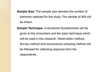 Sample Size- The sample size denotes the number of
elements selected for the study. The sample of 400 will
be drawn.
Sample Technique- A structured Questionnaire will be
given to the consumers and the basic technique which
will be used in this research. Observation method,
Survey method and convenience sampling method will
be followed for collecting response from the
respondents..
 