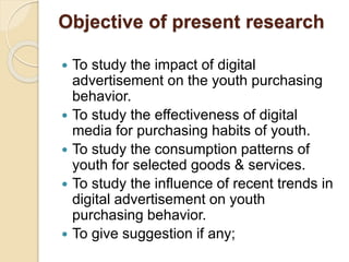 Objective of present research
 To study the impact of digital
advertisement on the youth purchasing
behavior.
 To study the effectiveness of digital
media for purchasing habits of youth.
 To study the consumption patterns of
youth for selected goods & services.
 To study the influence of recent trends in
digital advertisement on youth
purchasing behavior.
 To give suggestion if any;
 