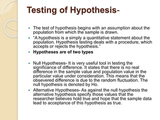 Testing of Hypothesis-
 The test of hypothesis begins with an assumption about the
population from which the sample is drawn.
 “A hypothesis is a simply a quantitative statement about the
population. Hypothesis testing deals with a procedure, which
accepts or rejects the hypothesis.”
 Hypotheses are of two types
 Null Hypotheses- It is very useful tool in testing the
significance of difference. It states that there is no real
difference in the sample value and population value in the
particular value under consideration. This means that the
obsevered difference is due to the random fluctuation. The
null hypothesis is denoted by Ho.
 Alternative Hypotheses- As against the null hypothesis the
alternative hypothesis specify those values that the
researcher believes hold true and hope that the sample data
lead to acceptance of this hypothesis as true.
 
