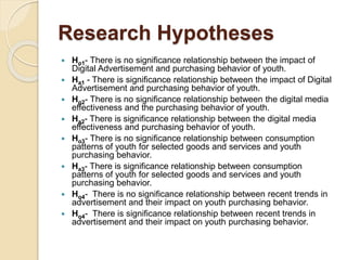 Research Hypotheses
 Ho1- There is no significance relationship between the impact of
Digital Advertisement and purchasing behavior of youth.
 Ha1 - There is significance relationship between the impact of Digital
Advertisement and purchasing behavior of youth.
 Ho2- There is no significance relationship between the digital media
effectiveness and the purchasing behavior of youth.
 Ha2- There is significance relationship between the digital media
effectiveness and purchasing behavior of youth.
 Ho3- There is no significance relationship between consumption
patterns of youth for selected goods and services and youth
purchasing behavior.
 Ha3- There is significance relationship between consumption
patterns of youth for selected goods and services and youth
purchasing behavior.
 Ho4- There is no significance relationship between recent trends in
advertisement and their impact on youth purchasing behavior.
 Ho4- There is significance relationship between recent trends in
advertisement and their impact on youth purchasing behavior.
 