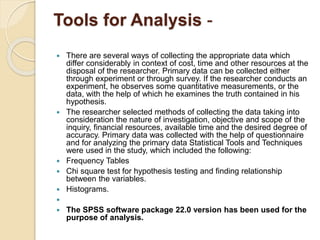 Tools for Analysis -
 There are several ways of collecting the appropriate data which
differ considerably in context of cost, time and other resources at the
disposal of the researcher. Primary data can be collected either
through experiment or through survey. If the researcher conducts an
experiment, he observes some quantitative measurements, or the
data, with the help of which he examines the truth contained in his
hypothesis.
 The researcher selected methods of collecting the data taking into
consideration the nature of investigation, objective and scope of the
inquiry, financial resources, available time and the desired degree of
accuracy. Primary data was collected with the help of questionnaire
and for analyzing the primary data Statistical Tools and Techniques
were used in the study, which included the following:
 Frequency Tables
 Chi square test for hypothesis testing and finding relationship
between the variables.
 Histograms.

 The SPSS software package 22.0 version has been used for the
purpose of analysis.
 