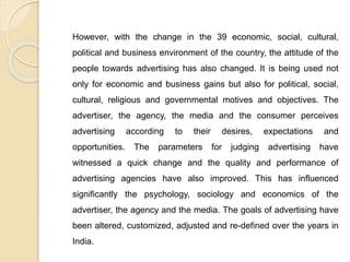 However, with the change in the 39 economic, social, cultural,
political and business environment of the country, the attitude of the
people towards advertising has also changed. It is being used not
only for economic and business gains but also for political, social,
cultural, religious and governmental motives and objectives. The
advertiser, the agency, the media and the consumer perceives
advertising according to their desires, expectations and
opportunities. The parameters for judging advertising have
witnessed a quick change and the quality and performance of
advertising agencies have also improved. This has influenced
significantly the psychology, sociology and economics of the
advertiser, the agency and the media. The goals of advertising have
been altered, customized, adjusted and re-defined over the years in
India.
 