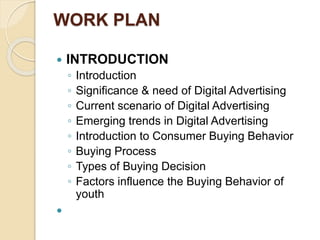 WORK PLAN
 INTRODUCTION
◦ Introduction
◦ Significance & need of Digital Advertising
◦ Current scenario of Digital Advertising
◦ Emerging trends in Digital Advertising
◦ Introduction to Consumer Buying Behavior
◦ Buying Process
◦ Types of Buying Decision
◦ Factors influence the Buying Behavior of
youth

 