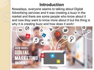 Introduction
Nowadays, everyone seems to talking about Digital
Advertising services and it was creating a buzz in the
market and there are some people who know about it
and now they want to know more about it but the thing is
why it is creating buzz and how does it work?
 