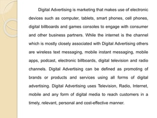Digital Advertising is marketing that makes use of electronic
devices such as computer, tablets, smart phones, cell phones,
digital billboards and games consoles to engage with consumer
and other business partners. While the internet is the channel
which is mostly closely associated with Digital Advertising others
are wireless text messaging, mobile instant messaging, mobile
apps, podcast, electronic billboards, digital television and radio
channels. Digital Advertising can be defined as promoting of
brands or products and services using all forms of digital
advertising. Digital Advertising uses Television, Radio, Internet,
mobile and any form of digital media to reach customers in a
timely, relevant, personal and cost-effective manner.
 