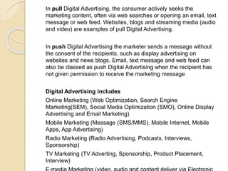In pull Digital Advertising, the consumer actively seeks the
marketing content, often via web searches or opening an email, text
message or web feed. Websites, blogs and streaming media (audio
and video) are examples of pull Digital Advertising.
In push Digital Advertising the marketer sends a message without
the consent of the recipients, such as display advertising on
websites and news blogs. Email, text message and web feed can
also be classed as push Digital Advertising when the recipient has
not given permission to receive the marketing message
Digital Advertising includes
Online Marketing (Web Optimization, Search Engine
Marketing(SEM), Social Media Optimization (SMO), Online Display
Advertising and Email Marketing)
Mobile Marketing (Message (SMS/MMS), Mobile Internet, Mobile
Apps, App Advertising)
Radio Marketing (Radio Advertising, Podcasts, Interviews,
Sponsorship)
TV Marketing (TV Adverting, Sponsorship, Product Placement,
Interview)
 