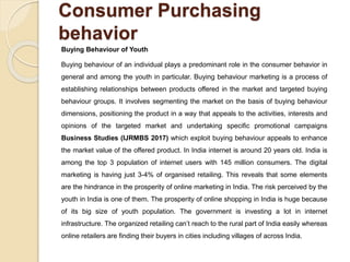 Consumer Purchasing
behavior
Buying Behaviour of Youth
Buying behaviour of an individual plays a predominant role in the consumer behavior in
general and among the youth in particular. Buying behaviour marketing is a process of
establishing relationships between products offered in the market and targeted buying
behaviour groups. It involves segmenting the market on the basis of buying behaviour
dimensions, positioning the product in a way that appeals to the activities, interests and
opinions of the targeted market and undertaking specific promotional campaigns
Business Studies (IJRMBS 2017) which exploit buying behaviour appeals to enhance
the market value of the offered product. In India internet is around 20 years old. India is
among the top 3 population of internet users with 145 million consumers. The digital
marketing is having just 3-4% of organised retailing. This reveals that some elements
are the hindrance in the prosperity of online marketing in India. The risk perceived by the
youth in India is one of them. The prosperity of online shopping in India is huge because
of its big size of youth population. The government is investing a lot in internet
infrastructure. The organized retailing can’t reach to the rural part of India easily whereas
online retailers are finding their buyers in cities including villages of across India.
 