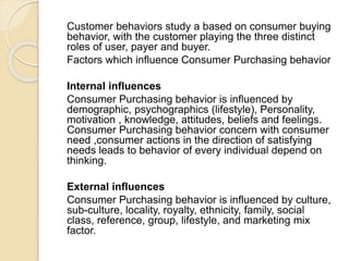 Customer behaviors study a based on consumer buying
behavior, with the customer playing the three distinct
roles of user, payer and buyer.
Factors which influence Consumer Purchasing behavior
Internal influences
Consumer Purchasing behavior is influenced by
demographic, psychographics (lifestyle), Personality,
motivation , knowledge, attitudes, beliefs and feelings.
Consumer Purchasing behavior concern with consumer
need ,consumer actions in the direction of satisfying
needs leads to behavior of every individual depend on
thinking.
External influences
Consumer Purchasing behavior is influenced by culture,
sub-culture, locality, royalty, ethnicity, family, social
class, reference, group, lifestyle, and marketing mix
factor.
 