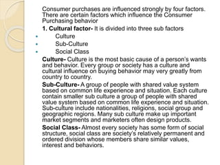 Consumer purchases are influenced strongly by four factors.
There are certain factors which influence the Consumer
Purchasing behavior
1. Cultural factor- It is divided into three sub factors
 Culture
 Sub-Culture
 Social Class
Culture- Culture is the most basic cause of a person’s wants
and behavior. Every group or society has a culture and
cultural influence on buying behavior may very greatly from
country to country.
Sub-Culture- A group of people with shared value system
based on common life experience and situation. Each culture
contain smaller sub culture a group of people with shared
value system based on common life experience and situation.
Sub-culture include nationalities, religions, social group and
geographic regions. Many sub culture make up important
market segments and marketers often design products.
Social Class- Almost every society has some form of social
structure, social class are society’s relatively permanent and
ordered division whose members share similar values,
interest and behaviors.
 
