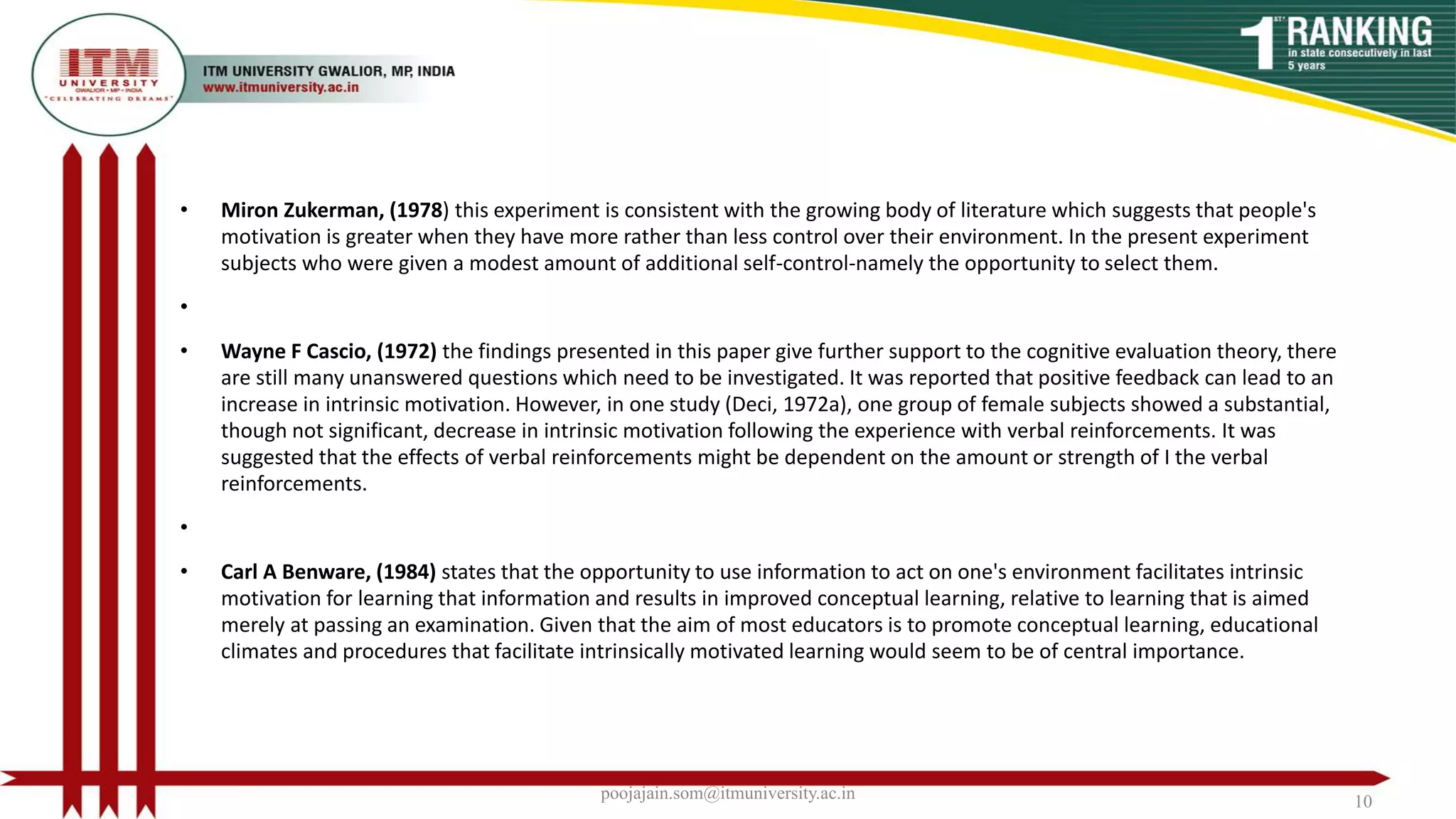 • Miron Zukerman, (1978) this experiment is consistent with the growing body of literature which suggests that people's
motivation is greater when they have more rather than less control over their environment. In the present experiment
subjects who were given a modest amount of additional self-control-namely the opportunity to select them.
•
• Wayne F Cascio, (1972) the findings presented in this paper give further support to the cognitive evaluation theory, there
are still many unanswered questions which need to be investigated. It was reported that positive feedback can lead to an
increase in intrinsic motivation. However, in one study (Deci, 1972a), one group of female subjects showed a substantial,
though not significant, decrease in intrinsic motivation following the experience with verbal reinforcements. It was
suggested that the effects of verbal reinforcements might be dependent on the amount or strength of I the verbal
reinforcements.
•
• Carl A Benware, (1984) states that the opportunity to use information to act on one's environment facilitates intrinsic
motivation for learning that information and results in improved conceptual learning, relative to learning that is aimed
merely at passing an examination. Given that the aim of most educators is to promote conceptual learning, educational
climates and procedures that facilitate intrinsically motivated learning would seem to be of central importance.
poojajain.som@itmuniversity.ac.in 10
 