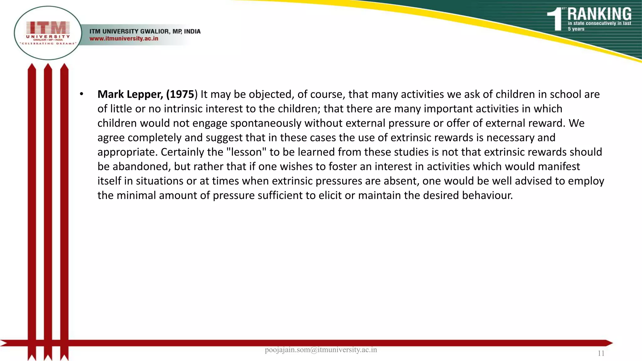 • Mark Lepper, (1975) It may be objected, of course, that many activities we ask of children in school are
of little or no intrinsic interest to the children; that there are many important activities in which
children would not engage spontaneously without external pressure or offer of external reward. We
agree completely and suggest that in these cases the use of extrinsic rewards is necessary and
appropriate. Certainly the "lesson" to be learned from these studies is not that extrinsic rewards should
be abandoned, but rather that if one wishes to foster an interest in activities which would manifest
itself in situations or at times when extrinsic pressures are absent, one would be well advised to employ
the minimal amount of pressure sufficient to elicit or maintain the desired behaviour.
poojajain.som@itmuniversity.ac.in 11
 
