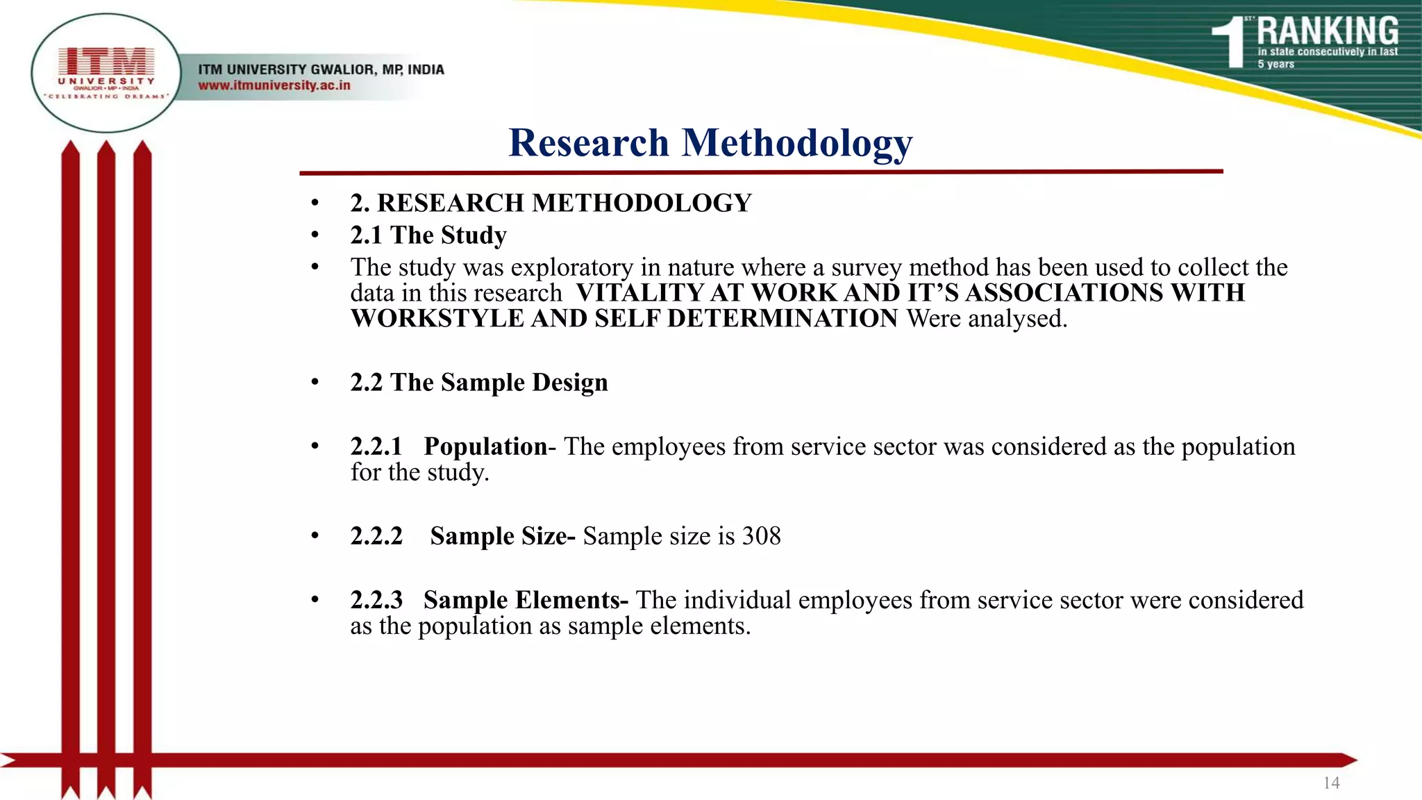 Research Methodology
• 2. RESEARCH METHODOLOGY
• 2.1 The Study
• The study was exploratory in nature where a survey method has been used to collect the
data in this research VITALITY AT WORK AND IT’S ASSOCIATIONS WITH
WORKSTYLE AND SELF DETERMINATION Were analysed.
• 2.2 The Sample Design
• 2.2.1 Population- The employees from service sector was considered as the population
for the study.
• 2.2.2 Sample Size- Sample size is 308
• 2.2.3 Sample Elements- The individual employees from service sector were considered
as the population as sample elements.
14
 