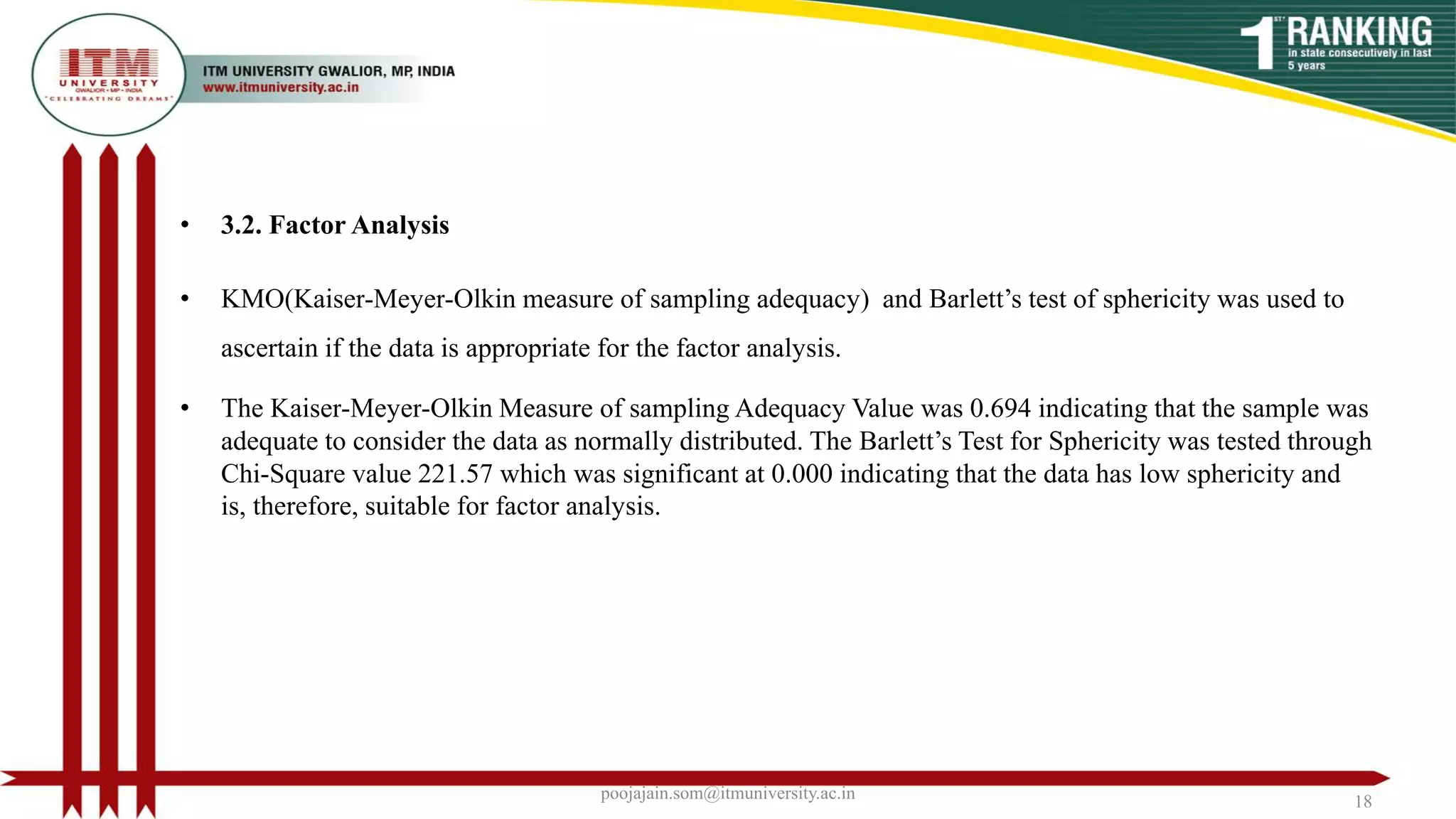 • 3.2. Factor Analysis
• KMO(Kaiser-Meyer-Olkin measure of sampling adequacy) and Barlett’s test of sphericity was used to
ascertain if the data is appropriate for the factor analysis.
• The Kaiser-Meyer-Olkin Measure of sampling Adequacy Value was 0.694 indicating that the sample was
adequate to consider the data as normally distributed. The Barlett’s Test for Sphericity was tested through
Chi-Square value 221.57 which was significant at 0.000 indicating that the data has low sphericity and
is, therefore, suitable for factor analysis.
poojajain.som@itmuniversity.ac.in 18
 