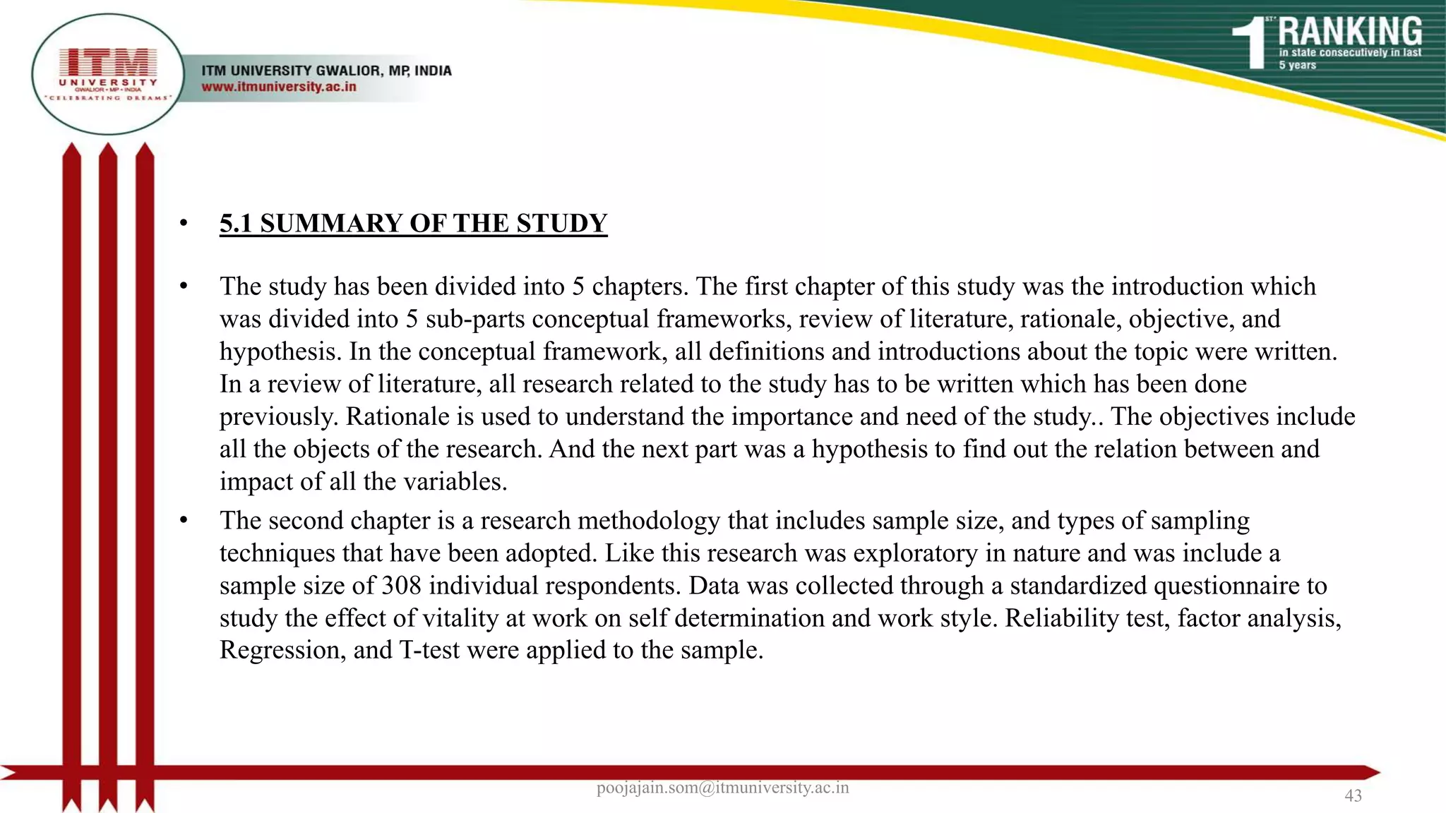 • 5.1 SUMMARY OF THE STUDY
• The study has been divided into 5 chapters. The first chapter of this study was the introduction which
was divided into 5 sub-parts conceptual frameworks, review of literature, rationale, objective, and
hypothesis. In the conceptual framework, all definitions and introductions about the topic were written.
In a review of literature, all research related to the study has to be written which has been done
previously. Rationale is used to understand the importance and need of the study.. The objectives include
all the objects of the research. And the next part was a hypothesis to find out the relation between and
impact of all the variables.
• The second chapter is a research methodology that includes sample size, and types of sampling
techniques that have been adopted. Like this research was exploratory in nature and was include a
sample size of 308 individual respondents. Data was collected through a standardized questionnaire to
study the effect of vitality at work on self determination and work style. Reliability test, factor analysis,
Regression, and T-test were applied to the sample.
poojajain.som@itmuniversity.ac.in 43
 