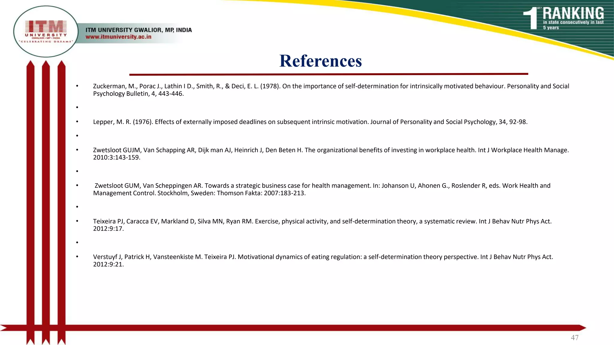 References
47
• Zuckerman, M., Porac J., Lathin I D., Smith, R., & Deci, E. L. (1978). On the importance of self-determination for intrinsically motivated behaviour. Personality and Social
Psychology Bulletin, 4, 443-446.
•
• Lepper, M. R. (1976). Effects of externally imposed deadlines on subsequent intrinsic motivation. Journal of Personality and Social Psychology, 34, 92-98.
•
• Zwetsloot GUJM, Van Schapping AR, Dijk man AJ, Heinrich J, Den Beten H. The organizational benefits of investing in workplace health. Int J Workplace Health Manage.
2010:3:143-159.
•
• Zwetsloot GUM, Van Scheppingen AR. Towards a strategic business case for health management. In: Johanson U, Ahonen G., Roslender R, eds. Work Health and
Management Control. Stockholm, Sweden: Thomson Fakta: 2007:183-213.
•
• Teixeira PJ, Caracca EV, Markland D, Silva MN, Ryan RM. Exercise, physical activity, and self-determination theory, a systematic review. Int J Behav Nutr Phys Act.
2012:9:17.
•
• Verstuyf J, Patrick H, Vansteenkiste M. Teixeira PJ. Motivational dynamics of eating regulation: a self-determination theory perspective. Int J Behav Nutr Phys Act.
2012:9:21.
 