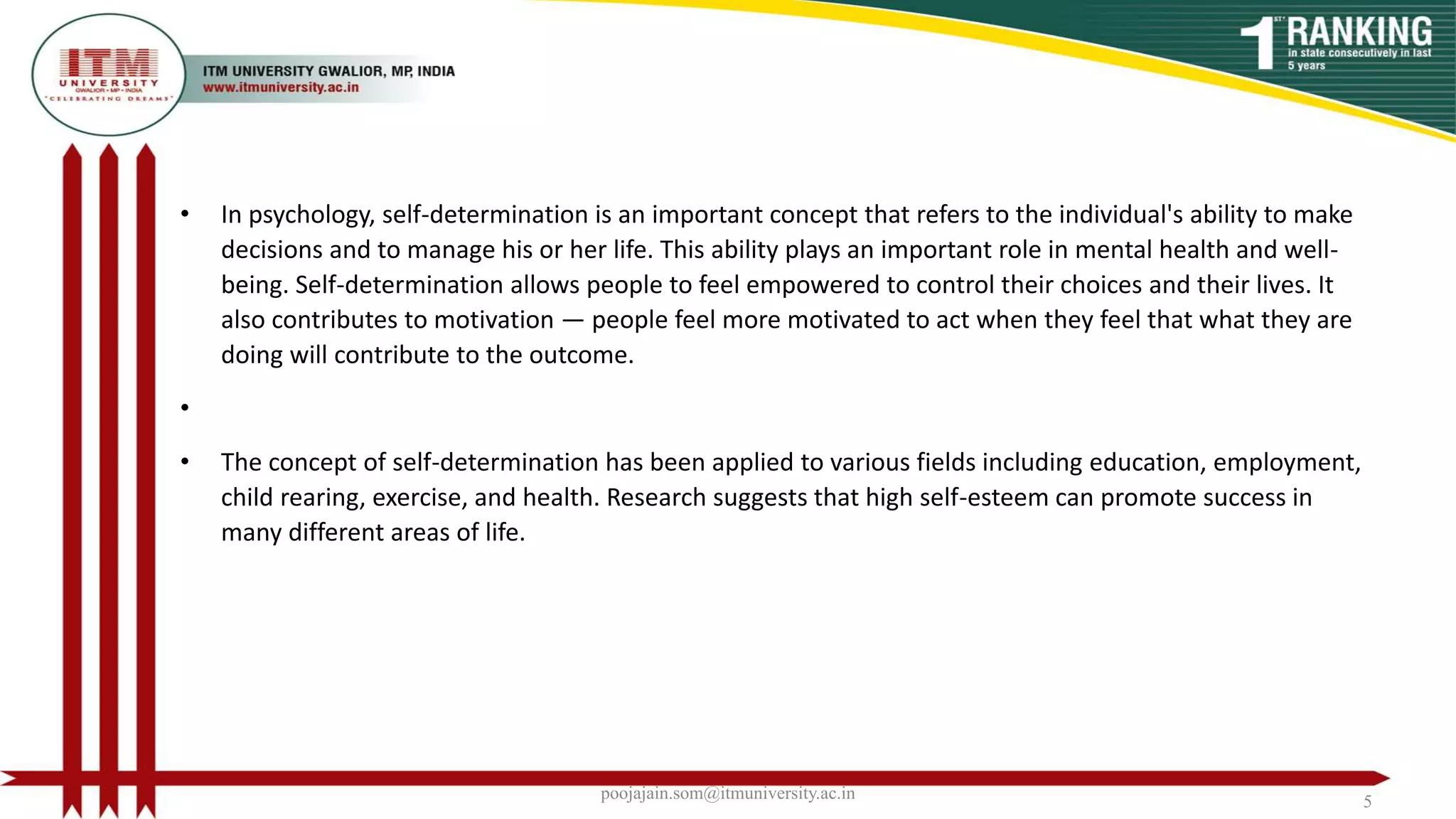 • In psychology, self-determination is an important concept that refers to the individual's ability to make
decisions and to manage his or her life. This ability plays an important role in mental health and well-
being. Self-determination allows people to feel empowered to control their choices and their lives. It
also contributes to motivation — people feel more motivated to act when they feel that what they are
doing will contribute to the outcome.
•
• The concept of self-determination has been applied to various fields including education, employment,
child rearing, exercise, and health. Research suggests that high self-esteem can promote success in
many different areas of life.
poojajain.som@itmuniversity.ac.in 5
 