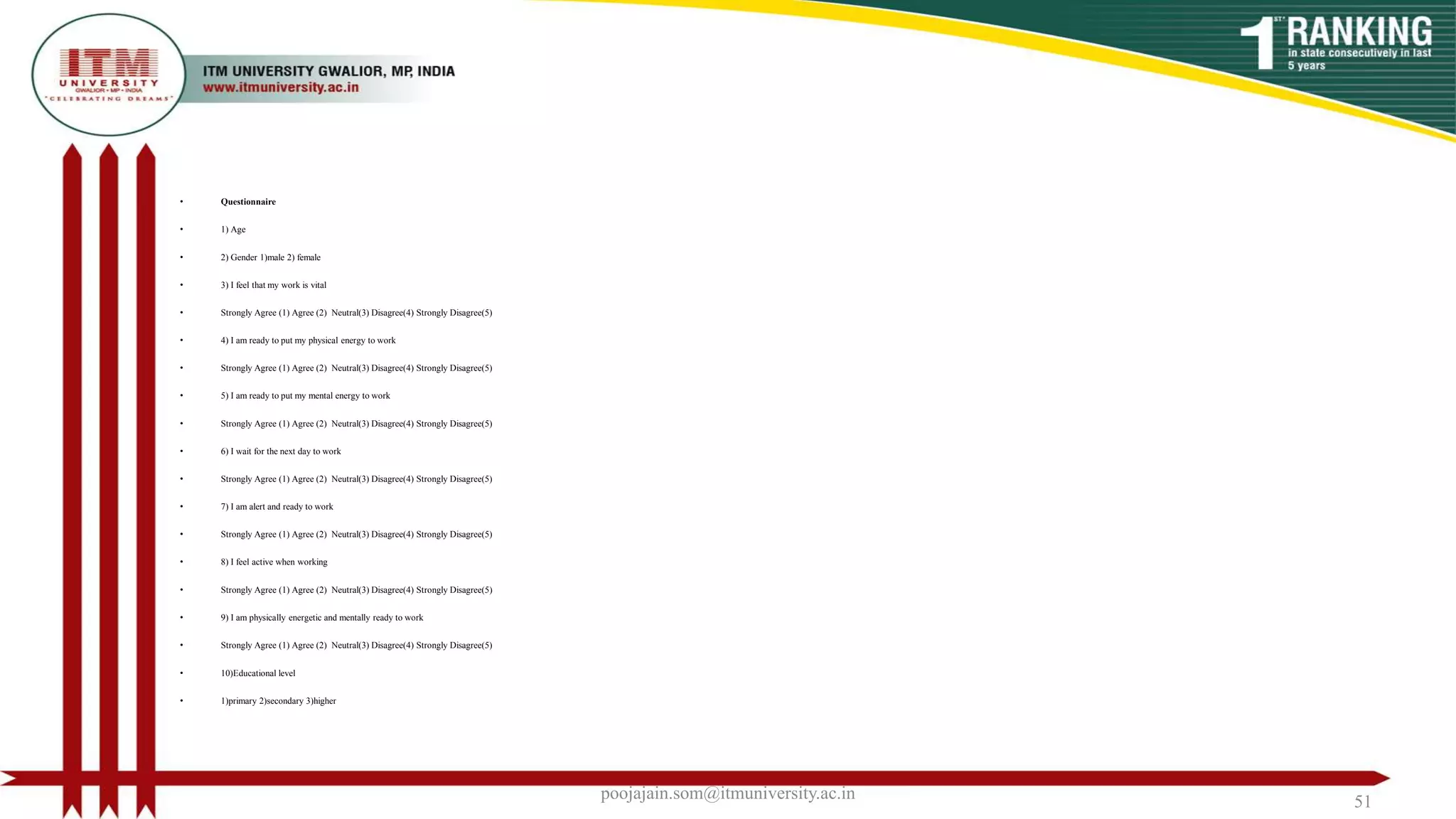 • Questionnaire
• 1) Age
• 2) Gender 1)male 2) female
• 3) I feel that my work is vital
• Strongly Agree (1) Agree (2) Neutral(3) Disagree(4) Strongly Disagree(5)
• 4) I am ready to put my physical energy to work
• Strongly Agree (1) Agree (2) Neutral(3) Disagree(4) Strongly Disagree(5)
• 5) I am ready to put my mental energy to work
• Strongly Agree (1) Agree (2) Neutral(3) Disagree(4) Strongly Disagree(5)
• 6) I wait for the next day to work
• Strongly Agree (1) Agree (2) Neutral(3) Disagree(4) Strongly Disagree(5)
• 7) I am alert and ready to work
• Strongly Agree (1) Agree (2) Neutral(3) Disagree(4) Strongly Disagree(5)
• 8) I feel active when working
• Strongly Agree (1) Agree (2) Neutral(3) Disagree(4) Strongly Disagree(5)
• 9) I am physically energetic and mentally ready to work
• Strongly Agree (1) Agree (2) Neutral(3) Disagree(4) Strongly Disagree(5)
• 10)Educational level
• 1)primary 2)secondary 3)higher
poojajain.som@itmuniversity.ac.in 51
 
