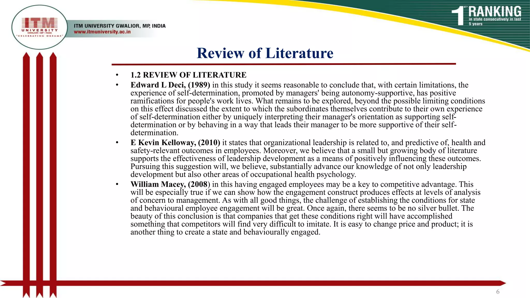 Review of Literature
• 1.2 REVIEW OF LITERATURE
• Edward L Deci, (1989) in this study it seems reasonable to conclude that, with certain limitations, the
experience of self-determination, promoted by managers' being autonomy-supportive, has positive
ramifications for people's work lives. What remains to be explored, beyond the possible limiting conditions
on this effect discussed the extent to which the subordinates themselves contribute to their own experience
of self-determination either by uniquely interpreting their manager's orientation as supporting self-
determination or by behaving in a way that leads their manager to be more supportive of their self-
determination.
• E Kevin Kelloway, (2010) it states that organizational leadership is related to, and predictive of, health and
safety-relevant outcomes in employees. Moreover, we believe that a small but growing body of literature
supports the effectiveness of leadership development as a means of positively influencing these outcomes.
Pursuing this suggestion will, we believe, substantially advance our knowledge of not only leadership
development but also other areas of occupational health psychology.
• William Macey, (2008) in this having engaged employees may be a key to competitive advantage. This
will be especially true if we can show how the engagement construct produces effects at levels of analysis
of concern to management. As with all good things, the challenge of establishing the conditions for state
and behavioural employee engagement will be great. Once again, there seems to be no silver bullet. The
beauty of this conclusion is that companies that get these conditions right will have accomplished
something that competitors will find very difficult to imitate. It is easy to change price and product; it is
another thing to create a state and behaviourally engaged.
6
 