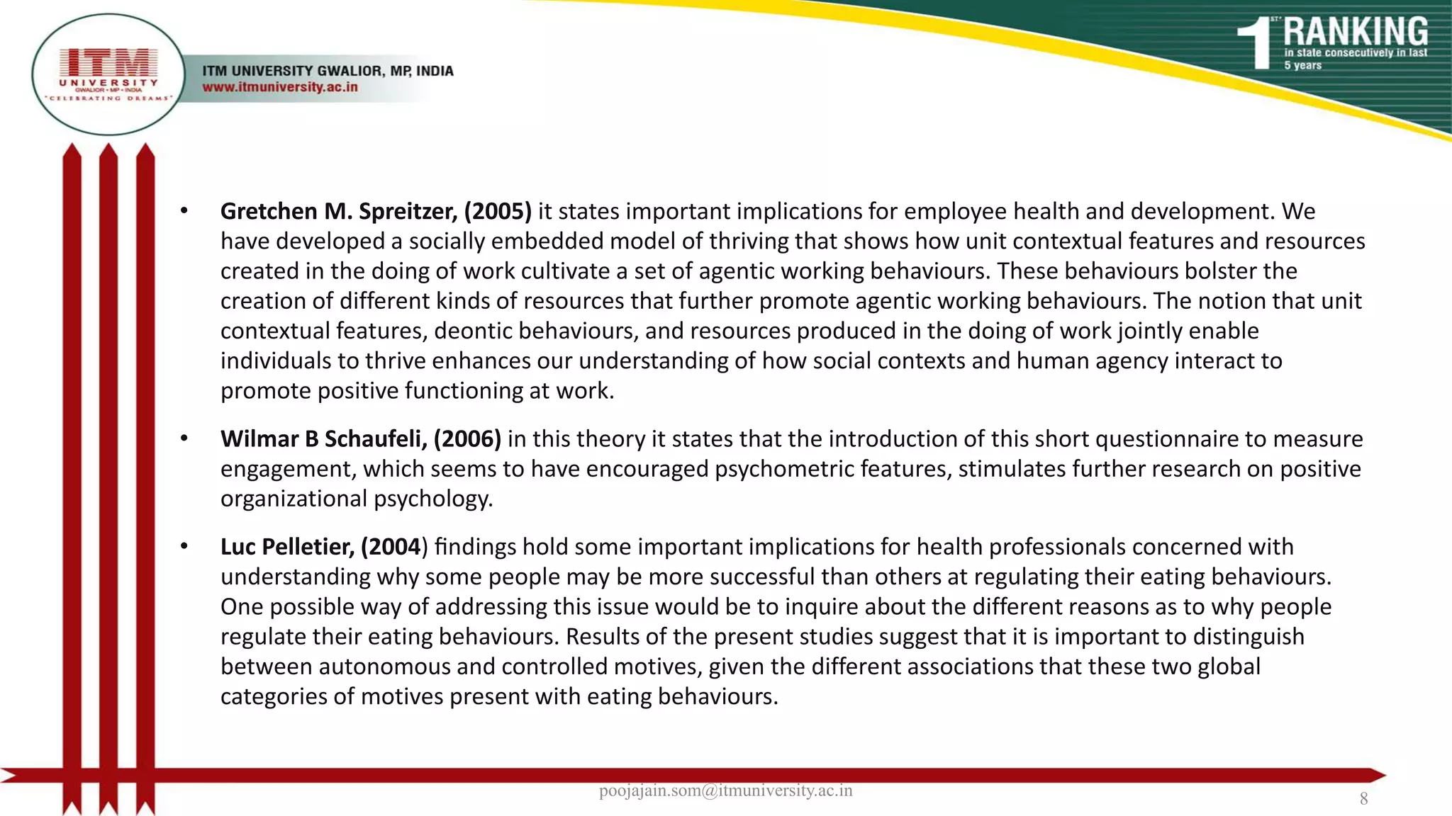 • Gretchen M. Spreitzer, (2005) it states important implications for employee health and development. We
have developed a socially embedded model of thriving that shows how unit contextual features and resources
created in the doing of work cultivate a set of agentic working behaviours. These behaviours bolster the
creation of different kinds of resources that further promote agentic working behaviours. The notion that unit
contextual features, deontic behaviours, and resources produced in the doing of work jointly enable
individuals to thrive enhances our understanding of how social contexts and human agency interact to
promote positive functioning at work.
• Wilmar B Schaufeli, (2006) in this theory it states that the introduction of this short questionnaire to measure
engagement, which seems to have encouraged psychometric features, stimulates further research on positive
organizational psychology.
• Luc Pelletier, (2004) ﬁndings hold some important implications for health professionals concerned with
understanding why some people may be more successful than others at regulating their eating behaviours.
One possible way of addressing this issue would be to inquire about the different reasons as to why people
regulate their eating behaviours. Results of the present studies suggest that it is important to distinguish
between autonomous and controlled motives, given the different associations that these two global
categories of motives present with eating behaviours.
poojajain.som@itmuniversity.ac.in 8
 