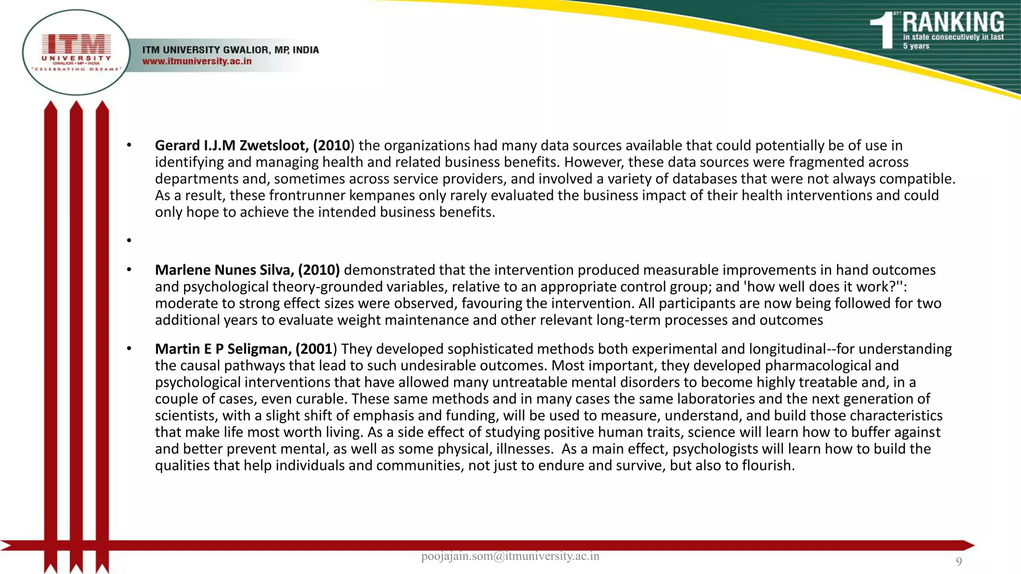 • Gerard I.J.M Zwetsloot, (2010) the organizations had many data sources available that could potentially be of use in
identifying and managing health and related business benefits. However, these data sources were fragmented across
departments and, sometimes across service providers, and involved a variety of databases that were not always compatible.
As a result, these frontrunner kempanes only rarely evaluated the business impact of their health interventions and could
only hope to achieve the intended business benefits.
•
• Marlene Nunes Silva, (2010) demonstrated that the intervention produced measurable improvements in hand outcomes
and psychological theory-grounded variables, relative to an appropriate control group; and 'how well does it work?'':
moderate to strong effect sizes were observed, favouring the intervention. All participants are now being followed for two
additional years to evaluate weight maintenance and other relevant long-term processes and outcomes
• Martin E P Seligman, (2001) They developed sophisticated methods both experimental and longitudinal--for understanding
the causal pathways that lead to such undesirable outcomes. Most important, they developed pharmacological and
psychological interventions that have allowed many untreatable mental disorders to become highly treatable and, in a
couple of cases, even curable. These same methods and in many cases the same laboratories and the next generation of
scientists, with a slight shift of emphasis and funding, will be used to measure, understand, and build those characteristics
that make life most worth living. As a side effect of studying positive human traits, science will learn how to buffer against
and better prevent mental, as well as some physical, illnesses. As a main effect, psychologists will learn how to build the
qualities that help individuals and communities, not just to endure and survive, but also to flourish.
poojajain.som@itmuniversity.ac.in 9
 