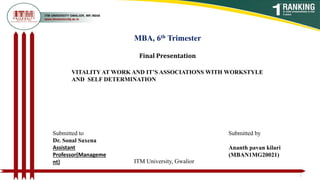 MBA, 6th Trimester
Final Presentation
VITALITY AT WORK AND IT’S ASSOCIATIONS WITH WORKSTYLE
AND SELF DETERMINATION
1
Submitted to
Dr. Sonal Saxena
Assistant
Professor(Manageme
nt)
Submitted by
Ananth pavan kilari
(MBAN1MG20021)
ITM University, Gwalior
 