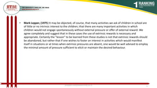• Mark Lepper, (1975) It may be objected, of course, that many activities we ask of children in school are
of little or no intrinsic interest to the children; that there are many important activities in which
children would not engage spontaneously without external pressure or offer of external reward. We
agree completely and suggest that in these cases the use of extrinsic rewards is necessary and
appropriate. Certainly the "lesson" to be learned from these studies is not that extrinsic rewards should
be abandoned, but rather that if one wishes to foster an interest in activities which would manifest
itself in situations or at times when extrinsic pressures are absent, one would be well advised to employ
the minimal amount of pressure sufficient to elicit or maintain the desired behaviour.
poojajain.som@itmuniversity.ac.in 11
 