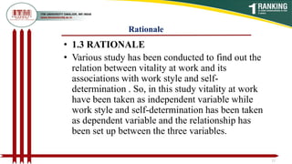 Rationale
• 1.3 RATIONALE
• Various study has been conducted to find out the
relation between vitality at work and its
associations with work style and self-
determination . So, in this study vitality at work
have been taken as independent variable while
work style and self-determination has been taken
as dependent variable and the relationship has
been set up between the three variables.
12
 