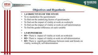 Objectives and Hypothesis
• 1.4 OBJECTIVES OF THE STUDY
• To re standardize the questionnaire
• To find out the underlying factors of questionnaire
• To find out the impact of vitality at work on workstyle
• To find out the impact of vitality at work on self-determination
• To find the gender difference on each variable
•
• 1.5 HYPOTHESIS
• H1= There is impact of vitality at work on workstyle
• H2= There is impact of vitality at work on self-determination
• H3= There is significant difference between male and female on
vitality, workstyle, self-determination
13
 