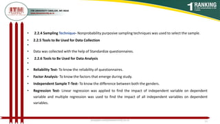 • 2.2.4 Sampling Technique- Nonprobability purposive sampling techniques was used to select the sample.
• 2.2.5 Tools to Be Used for Data Collection
•
• Data was collected with the help of Standardize questionnaires.
• 2.2.6 Tools to Be Used for Data Analysis
•
• Reliability Test- To know the reliability of questionnaires.
• Factor Analysis- To know the factors that emerge during study.
• Independent Sample T-Test- To know the difference between both the genders.
• Regression Test- Linear regression was applied to find the impact of independent variable on dependent
variable and multiple regression was used to find the impact of all independent variables on dependent
variables.
poojajain.som@itmuniversity.ac.in 15
 