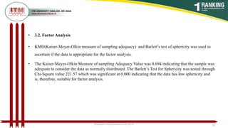 • 3.2. Factor Analysis
• KMO(Kaiser-Meyer-Olkin measure of sampling adequacy) and Barlett’s test of sphericity was used to
ascertain if the data is appropriate for the factor analysis.
• The Kaiser-Meyer-Olkin Measure of sampling Adequacy Value was 0.694 indicating that the sample was
adequate to consider the data as normally distributed. The Barlett’s Test for Sphericity was tested through
Chi-Square value 221.57 which was significant at 0.000 indicating that the data has low sphericity and
is, therefore, suitable for factor analysis.
poojajain.som@itmuniversity.ac.in 18
 