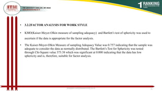 • 3.2.2FACTOR ANALYSIS FOR WORK STYLE
• KMO(Kaiser-Meyer-Olkin measure of sampling adequacy) and Bartlett’s test of sphericity was used to
ascertain if the data is appropriate for the factor analysis.
• The Kaiser-Meyer-Olkin Measure of sampling Adequacy Value was 0.757 indicating that the sample was
adequate to consider the data as normally distributed. The Bartlett’s Test for Sphericity was tested
through Chi-Square value 373.38 which was significant at 0.000 indicating that the data has low
sphericity and is, therefore, suitable for factor analysis.
poojajain.som@itmuniversity.ac.in 21
 