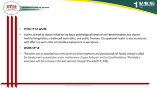 • VITALITY AT WORK
• vitality at work is closely linked to the basic psychological needs of self-determination, but also to
healthy living habits, a balanced work ethic, and public finances. Occupational health is also associated
with effective work ethic and stable employment at workplace.
• WORK STYLE
• 'Workstyle' can be described as a mechanism by which ergonomic and psychosocial risk factors interact to affect
the development, exacerbation and/or maintenance of upper limb pain and functional limitations. Workstyle is
associated with the increase in the work demand, Deepak Sharan(2012, P.01)
poojajain.som@itmuniversity.ac.in 3
 