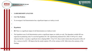 • 3.4 REGRESSION ANALYSIS
• 3.4.1 The Problem
• To investigate if self determination has a significant impact on vitality at work
•
• Hypothesis
• H1 There is a significant impact of self determination on vitality at work
• The hypothesis tests if self determination carries a significant impact on vitality at work. The dependent variable SD was
regressed on predicting value V to test the hypothesis H1. SD significantly predicted V,F(1,306)=33.897,p<0.5, which
indicates that the v can play a significant role in shaping SD(b=.316,p<0.5). these results clearly direct the positive effect of
the v. moreover the R2=.100 depicts that the model explains 10% of the variance in SD. Table shows the summary of the
findings.
poojajain.som@itmuniversity.ac.in 33
 