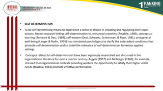 • SELF DETERMINATION
• To be self-determining means to experience a sense of choice in initiating and regulating one's own
actions. Recent research linking self-determination to, enhanced creativity (Amabile, 1983), conceptual
learning (Benware & Deci, 1984), self-esteem (Deci, Schwartz, Scheinman, & Ryan, 1981), and general
well-being (Langer & Rodin, 1976) has stimulated psychologists to clarify the antecedent conditions that
promote self-determination and to detail the relevance of self-determination to various applied
settings.
• Concepts related to self-determination have been vigorously researched and discussed in the
organizational literature for over a quarter century. Argyris (1957) and McGregor (1960), for example,
stressed that organizational contexts providing workers the opportunity to satisfy their higher order
needs (Maslow, 1943) promote effective performance
poojajain.som@itmuniversity.ac.in 4
 