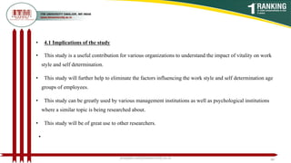 • 4.1 Implications of the study
• This study is a useful contribution for various organizations to understand the impact of vitality on work
style and self determination.
• This study will further help to eliminate the factors influencing the work style and self determination age
groups of employees.
• This study can be greatly used by various management institutions as well as psychological institutions
where a similar topic is being researched about.
• This study will be of great use to other researchers.
•
poojajain.som@itmuniversity.ac.in 40
 