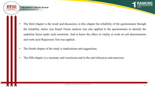 • The third chapter is the result and discussion, in this chapter the reliability of the questionnaire through
the reliability statics was found. Factor analysis was also applied to the questionnaire to identify the
underline factor under each constraint. And to know the effect of vitality at work on self determination
and work style Regression Test was applied.
• The fourth chapter of the study is implications and suggestions.
• The fifth chapter is a summary and conclusion and in the end references and annexure.
poojajain.som@itmuniversity.ac.in 44
 