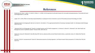 References
47
• Zuckerman, M., Porac J., Lathin I D., Smith, R., & Deci, E. L. (1978). On the importance of self-determination for intrinsically motivated behaviour. Personality and Social
Psychology Bulletin, 4, 443-446.
•
• Lepper, M. R. (1976). Effects of externally imposed deadlines on subsequent intrinsic motivation. Journal of Personality and Social Psychology, 34, 92-98.
•
• Zwetsloot GUJM, Van Schapping AR, Dijk man AJ, Heinrich J, Den Beten H. The organizational benefits of investing in workplace health. Int J Workplace Health Manage.
2010:3:143-159.
•
• Zwetsloot GUM, Van Scheppingen AR. Towards a strategic business case for health management. In: Johanson U, Ahonen G., Roslender R, eds. Work Health and
Management Control. Stockholm, Sweden: Thomson Fakta: 2007:183-213.
•
• Teixeira PJ, Caracca EV, Markland D, Silva MN, Ryan RM. Exercise, physical activity, and self-determination theory, a systematic review. Int J Behav Nutr Phys Act.
2012:9:17.
•
• Verstuyf J, Patrick H, Vansteenkiste M. Teixeira PJ. Motivational dynamics of eating regulation: a self-determination theory perspective. Int J Behav Nutr Phys Act.
2012:9:21.
 