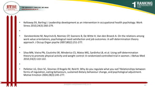 • Kelloway EK, Barling J. Leadership development as an intervention in occupational health psychology. Work
Stress 2010;24(3):260-279.
•
• Vansteenkiste M, Neyrinck B, Niemiec CP, Soenens B, De Witte H, Van den Broeck A. On the relations among
work value orientations, psychological need satisfaction and job outcomes: A self-determination theory
approach. J Occup Organ psyche 2007;80(2):251-277.
•
• Silva MN, Vieira PN, Coutinho SR, Minderico CS, Matos MG, Sardinha LB, et al. Using self-determination
theory to promote physical activity and weight control: A randomized controlled trial in women. J Behav Med
2010;33(2):110-122.
•
• Pelletier LG, Dion SC, Slovinec-D'Angelo M, Reid R. Why do you regulate what you eat? Relationships between
forms of regulation, eating behaviours, sustained dietary behaviour change, and psychological adjustment.
Motive Emotion 2004;28(3):245-277.
poojajain.som@itmuniversity.ac.in 49
 